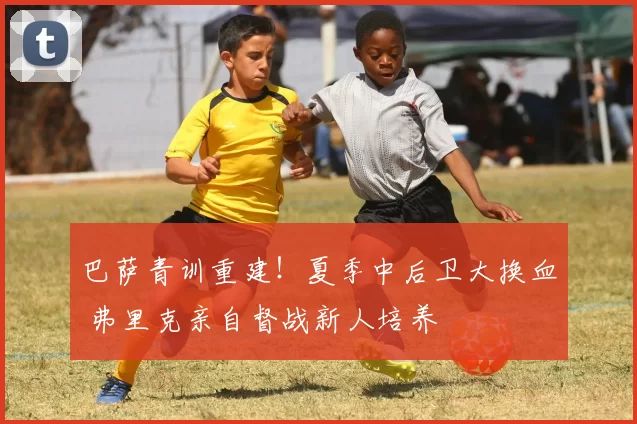 巴萨青训重建！夏季中后卫大换血 弗里克亲自督战新人培养