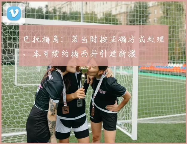 巴托梅乌：若当时按正确方式处理，本可续约梅西并引进新援