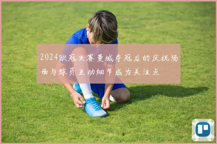 2024欧冠决赛曼城夺冠后的庆祝场面与球员互动细节成为关注点