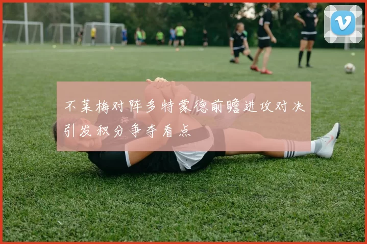 不莱梅对阵多特蒙德前瞻进攻对决引发积分争夺看点