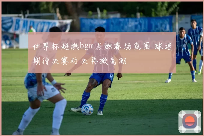 世界杯超燃bgm点燃赛场氛围 球迷期待决赛对决再掀高潮