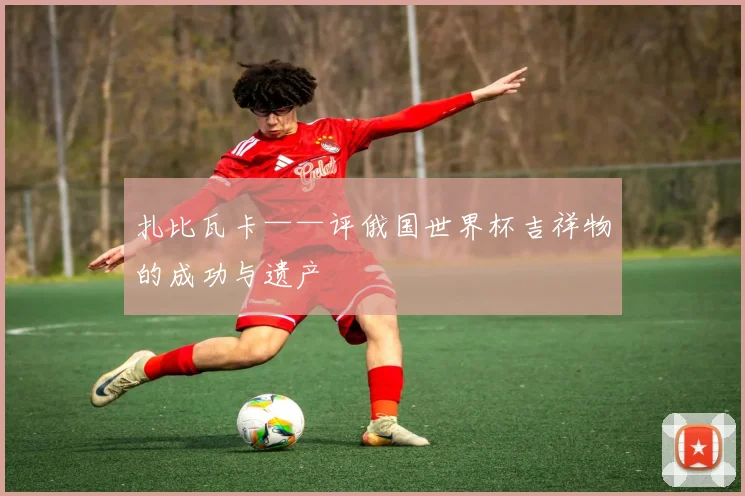 扎比瓦卡——评俄国世界杯吉祥物的成功与遗产