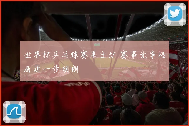 世界杯乒乓球赛果出炉 赛事竞争格局进一步明朗