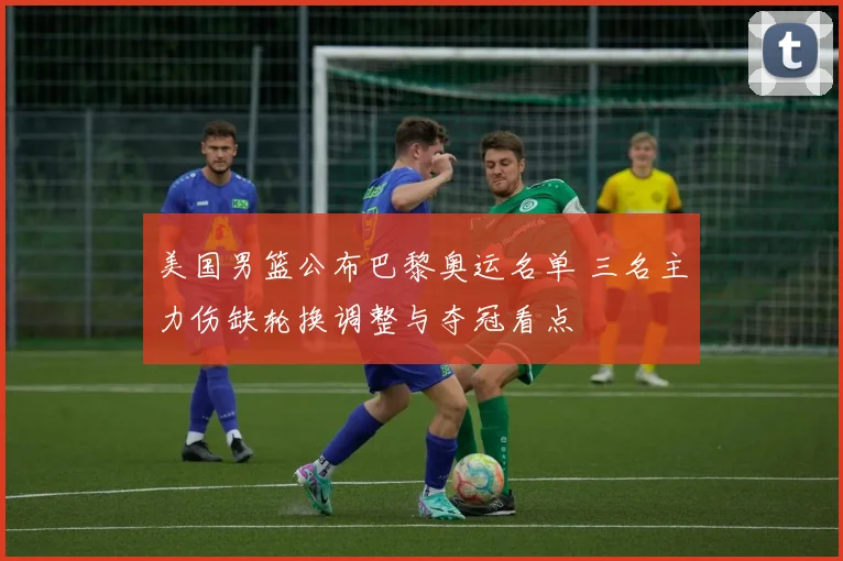 美国男篮公布巴黎奥运名单 三名主力伤缺轮换调整与夺冠看点