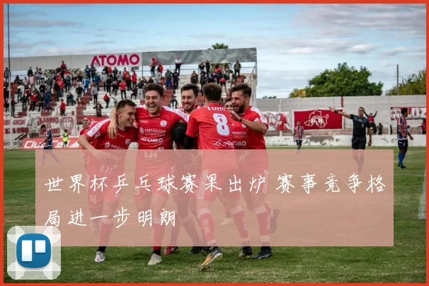 世界杯乒乓球赛果出炉 赛事竞争格局进一步明朗