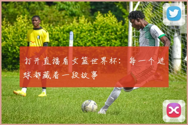 打开直播看女篮世界杯：每一个进球都藏着一段故事