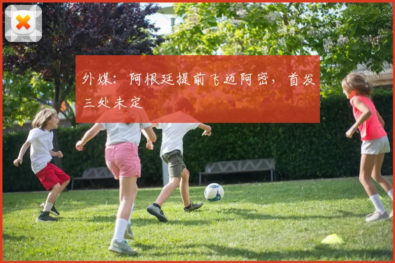 外媒：阿根廷提前飞迈阿密，首发三处未定