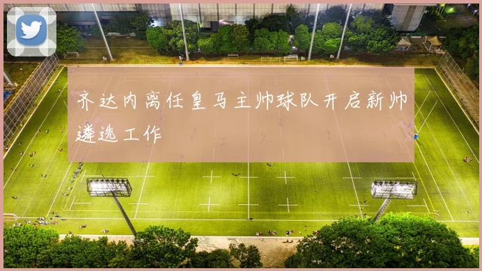 齐达内离任皇马主帅球队开启新帅遴选工作