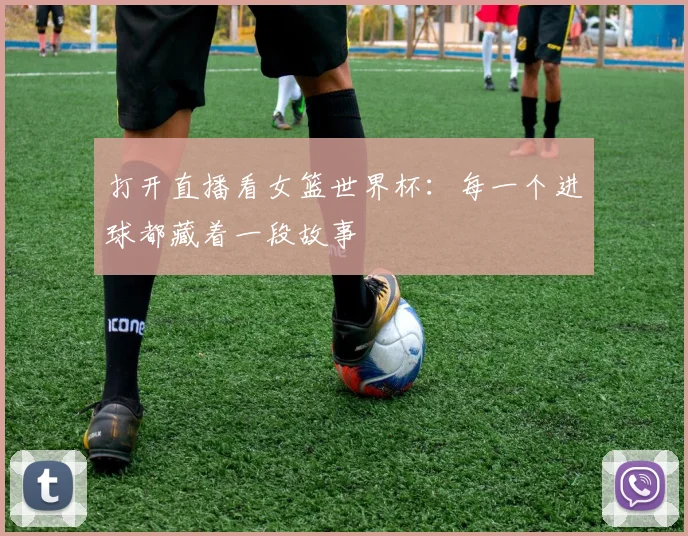 打开直播看女篮世界杯:每一个进球都藏着一段故事