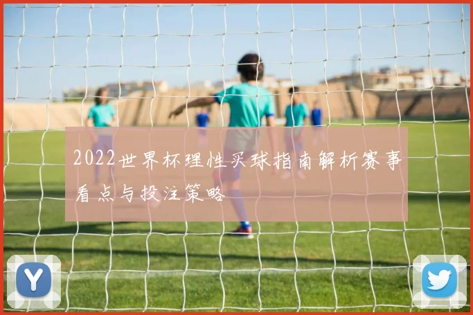 2022世界杯理性买球指南解析赛事看点与投注策略