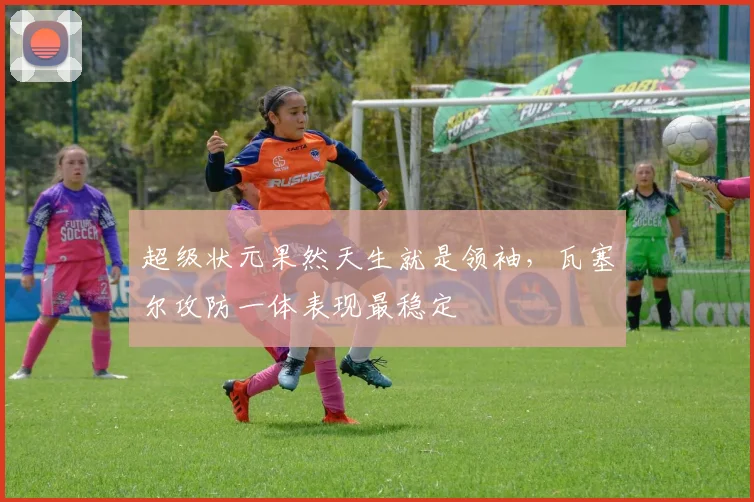 超级状元果然天生就是领袖，瓦塞尔攻防一体表现最稳定