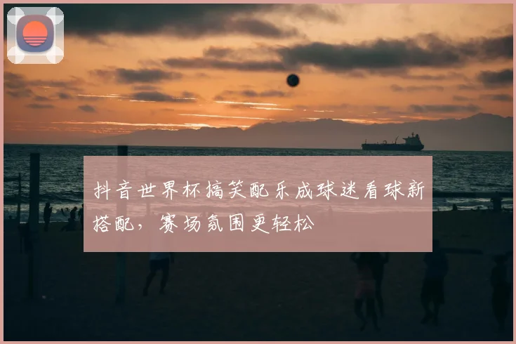抖音世界杯搞笑配乐成球迷看球新搭配，赛场氛围更轻松