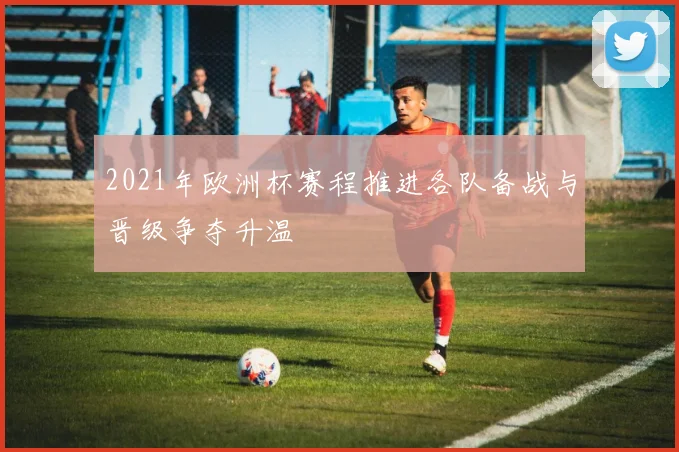 2021年欧洲杯赛程推进各队备战与晋级争夺升温