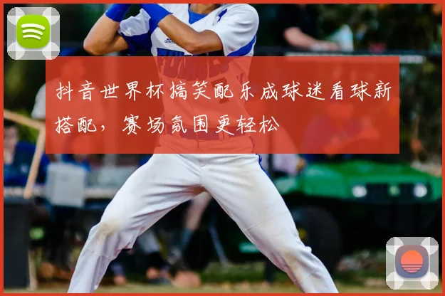 抖音世界杯搞笑配乐成球迷看球新搭配,赛场氛围更轻松